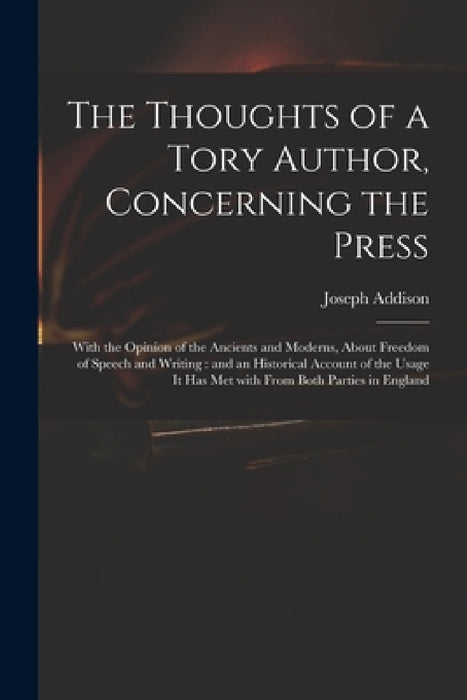 The Thoughts of a Tory Author, Concerning the Press: With the Opinion of the Ancients and Moderns, About Freedom of Speech and Writing: and an Histori by Joseph 1672-1719 Addison
