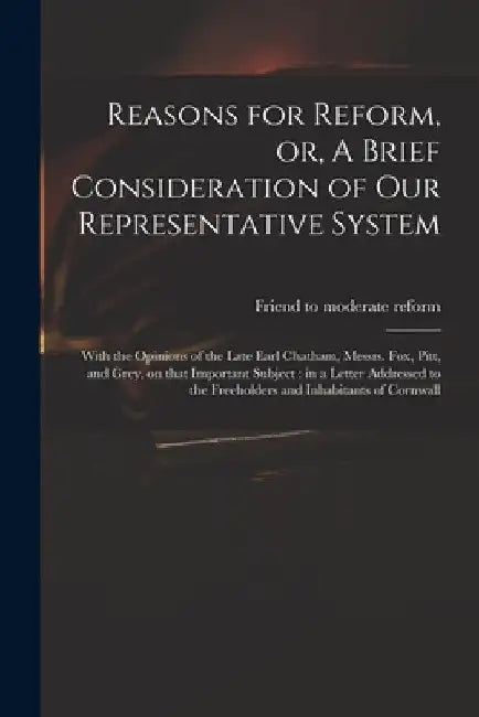 Reasons for Reform, or, A Brief Consideration of Our Representative System: With the Opinions of the Late Earl Chatham, Messrs. Fox, Pitt, and Grey, o by Friend to Moderate Reform