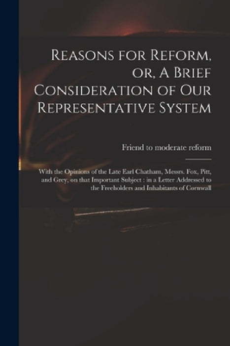 Reasons for Reform, or, A Brief Consideration of Our Representative System: With the Opinions of the Late Earl Chatham, Messrs. Fox, Pitt, and Grey, o by Friend to Moderate Reform