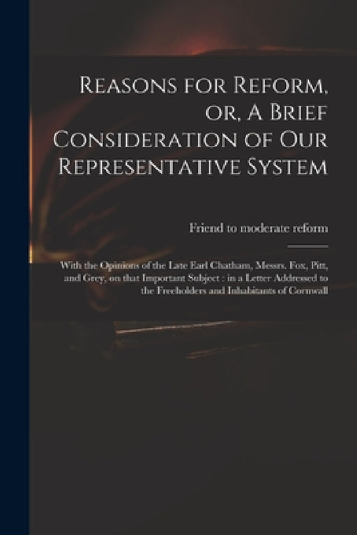 Reasons for Reform, or, A Brief Consideration of Our Representative System: With the Opinions of the Late Earl Chatham, Messrs. Fox, Pitt, and Grey, o by Friend to Moderate Reform
