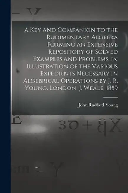 A Key and Companion to the Rudimentary Algebra Forming an Extensive Repository of Solved Examples and Problems, in Illustration of the Various Expedie by John Radford Young