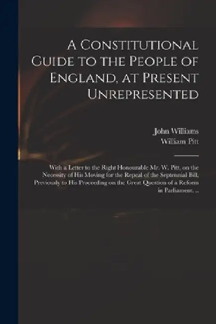 A Constitutional Guide to the People of England, at Present Unrepresented: With a Letter to the Right Honourable Mr. W. Pitt, on the Necessity of His by John 1757-1810 Williams