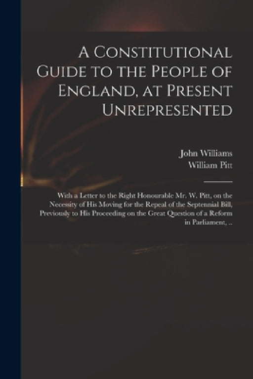 A Constitutional Guide to the People of England, at Present Unrepresented: With a Letter to the Right Honourable Mr. W. Pitt, on the Necessity of His by John 1757-1810 Williams, William 1759-1806 Pitt