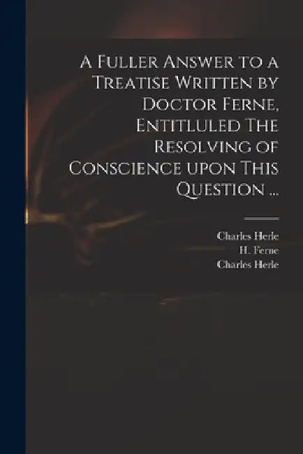 A Fuller Answer to a Treatise Written by Doctor Ferne, Entitluled The Resolving of Conscience Upon This Question ... by Charles 1598-1659 Herle