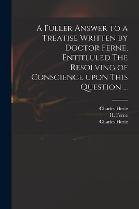 A Fuller Answer to a Treatise Written by Doctor Ferne, Entitluled The Resolving of Conscience Upon This Question ... by Charles 1598-1659 Herle, H. (Henry) 1602-1662 Ferne, Charles 1598-1659 Answer to Herle