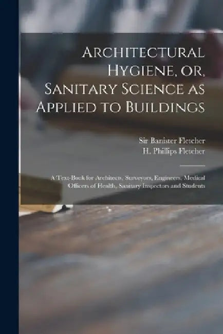 Architectural Hygiene, or, Sanitary Science as Applied to Buildings: a Text-book for Architects, Surveyors, Engineers, Medical Officers of Health, San by Banister Fletcher