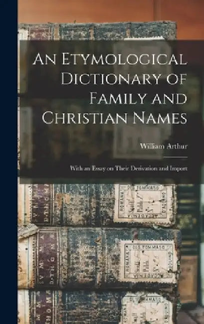 An Etymological Dictionary of Family and Christian Names: With an Essay on Their Derivation and Import by William 1796-1875 Arthur