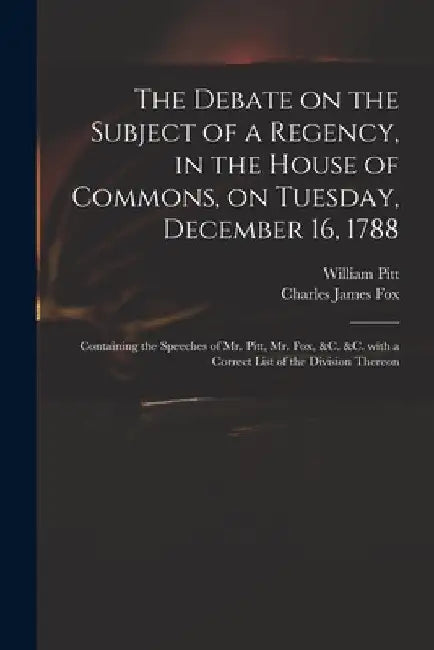 The Debate on the Subject of a Regency, in the House of Commons, on Tuesday, December 16, 1788 [microform]: Containing the Speeches of Mr. Pitt, Mr. F by William 1759-1806 Pitt