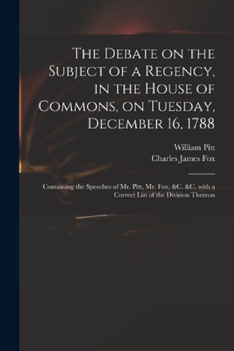 The Debate on the Subject of a Regency, in the House of Commons, on Tuesday, December 16, 1788 [microform]: Containing the Speeches of Mr. Pitt, Mr. F by William 1759-1806 Pitt, Charles James 1749-1808 Fox