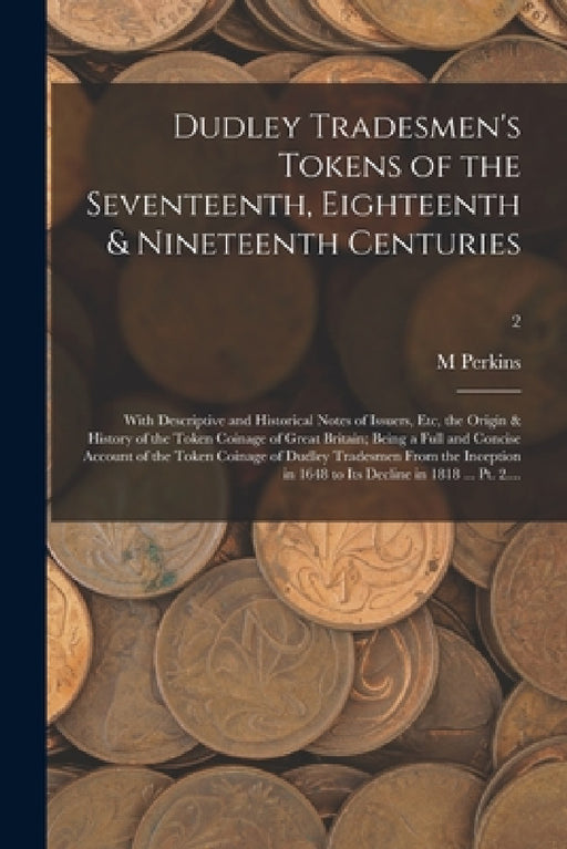 Dudley Tradesmen's Tokens of the Seventeenth, Eighteenth & Nineteenth Centuries; With Descriptive and Historical Notes of Issuers, Etc, the Origin & H by M. Perkins