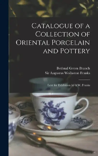 Catalogue of a Collection of Oriental Porcelain and Pottery: Lent for Exhibition by A.W. Franks by Bethnal Green Branch