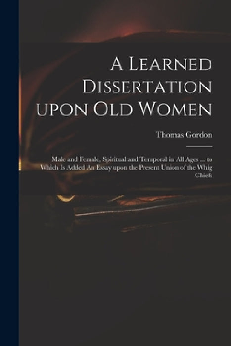 A Learned Dissertation Upon Old Women: Male and Female, Spiritual and Temporal in All Ages ... to Which is Added An Essay Upon the Present Union of th by Thomas D. 1750 Gordon