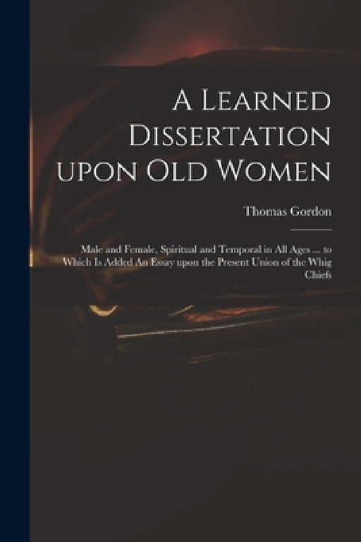 A Learned Dissertation Upon Old Women: Male and Female, Spiritual and Temporal in All Ages ... to Which is Added An Essay Upon the Present Union of th by Thomas D. 1750 Gordon