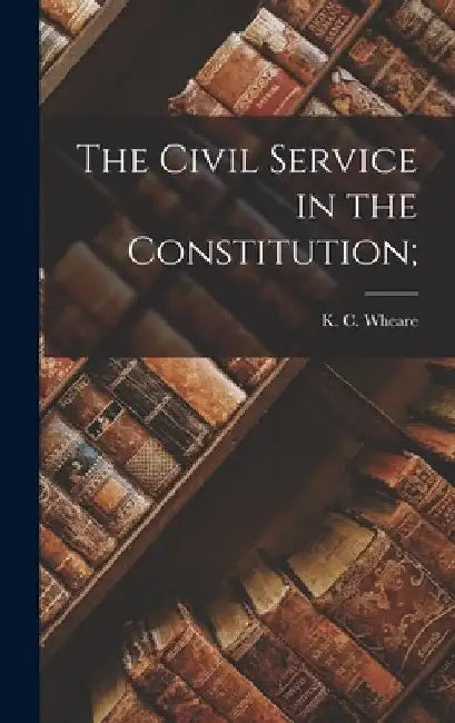 The Civil Service in the Constitution; by K. C. (Kenneth Clinton) 1907- Wheare