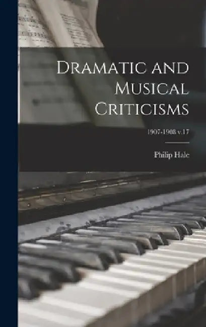 Dramatic and Musical Criticisms; 1907-1908 v.17 by Philip 1854-1934 Hale