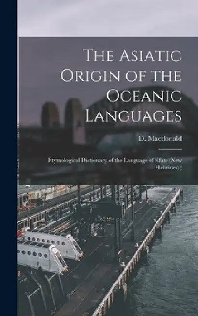 The Asiatic Origin of the Oceanic Languages: Etymological Dictionary of the Language of Efate (New Hebrides); by D. (Daniel) 1846-1927 MacDonald