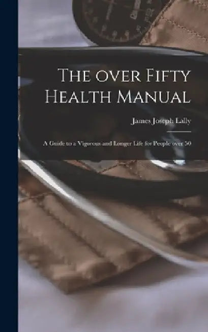 The Over Fifty Health Manual; a Guide to a Vigorous and Longer Life for People Over 50 by James Joseph Lally