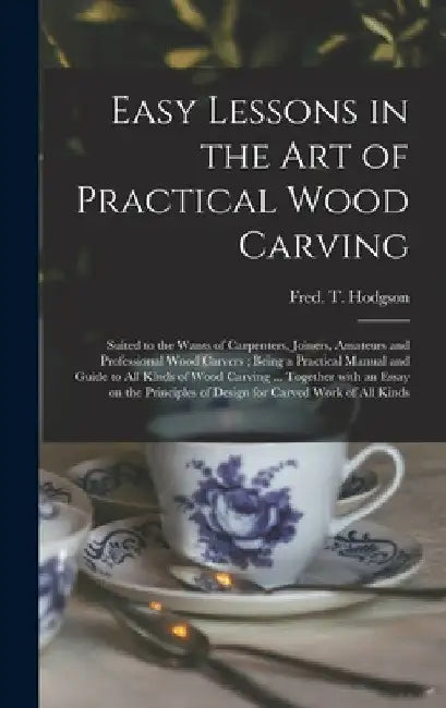Easy Lessons in the Art of Practical Wood Carving: Suited to the Wants of Carpenters, Joiners, Amateurs and Professional Wood Carvers; Being a Practic by Fred T. (Frederick Thomas) Hodgson