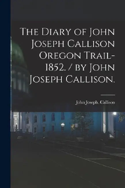 The Diary of John Joseph Callison Oregon Trail-1852. / by John Joseph Callison. by John Joseph 1830-1852 Callison