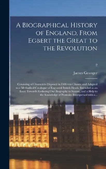 A Biographical History of England, From Egbert the Great to the Revolution: Consisting of Characters Disposed in Different Classes, and Adapted to a M by James 1723-1776 Granger