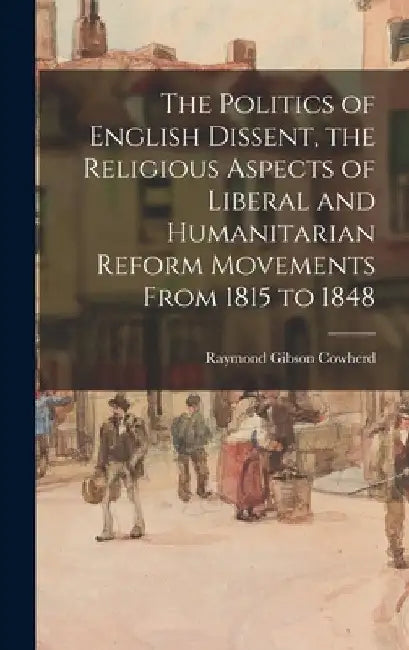 The Politics of English Dissent, the Religious Aspects of Liberal and Humanitarian Reform Movements From 1815 to 1848 by Raymond Gibson 1910- Cowherd