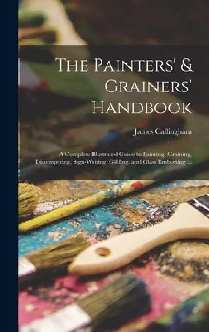 The Painters' & Grainers' Handbook: a Complete Illustrated Guide to Painting, Graining, Distempering, Sign-writing, Gilding, and Glass Embossing ... by James Callingham