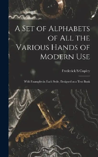 A Set of Alphabets of All the Various Hands of Modern Use: With Examples in Each Style, Designed as a Text Book by Frederick S. Copley