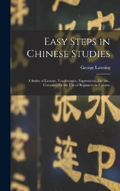 Easy Steps in Chinese Studies: a Series of Lessons, Vocabularies, Expressions, Etc. Etc., Compiled for the Use of Beginners in Chinese by George 1852-1920 Lanning