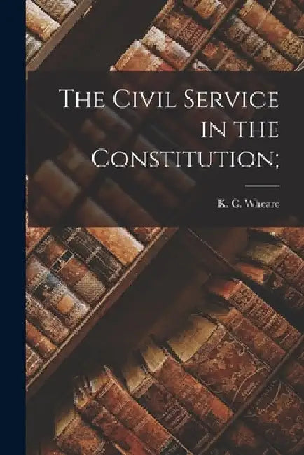 The Civil Service in the Constitution; by K. C. (Kenneth Clinton) 1907- Wheare