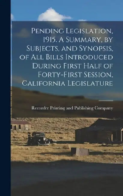 Pending Legislation, 1915. A Summary, by Subjects, and Synopsis, of All Bills Introduced During First Half of Forty-first Session, California Legislat by Recorder Printing and Publishing Comp