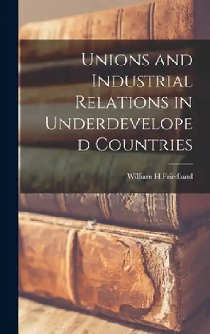 Unions and Industrial Relations in Underdeveloped Countries by William H. Friedland