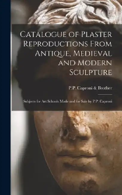 Catalogue of Plaster Reproductions From Antique, Medieval and Modern Sculpture: Subjects for Art Schools Made and for Sale by P.P. Caproni by P P Caproni & Brother