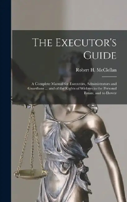 The Executor's Guide: a Complete Manual for Executors, Administrators and Guardians ... and of the Rights of Widows in the Personal Estate, and to Dow by Robert H. (Robert Henry) McClellan