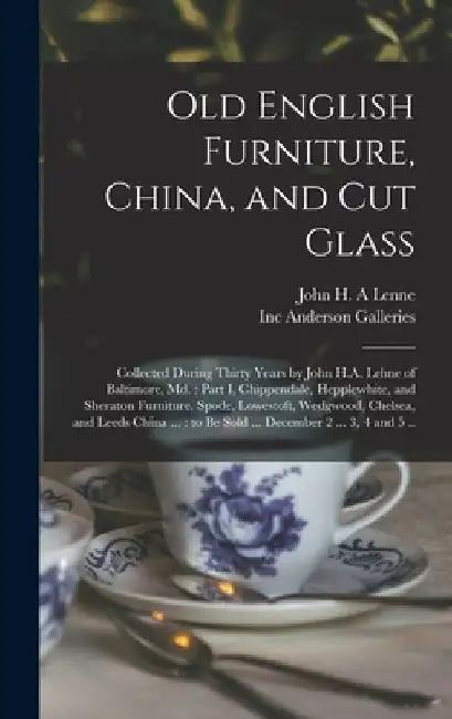 Old English Furniture, China, and Cut Glass: Collected During Thirty Years by John H.A. Lehne of Baltimore, Md.: Part I, Chippendale, Hepplewhite, and by John H. a. Lenne