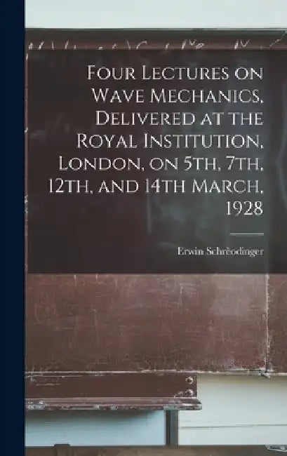Four Lectures on Wave Mechanics, Delivered at the Royal Institution, London, on 5th, 7th, 12th, and 14th March, 1928 by Erwin 1887-1961 Schrèodinger