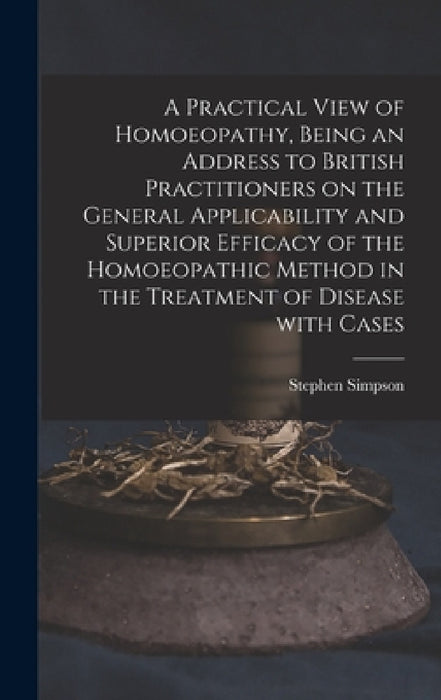 A Practical View of Homoeopathy, Being an Address to British Practitioners on the General Applicability and Superior Efficacy of the Homoeopathic Meth by Stephen Simpson