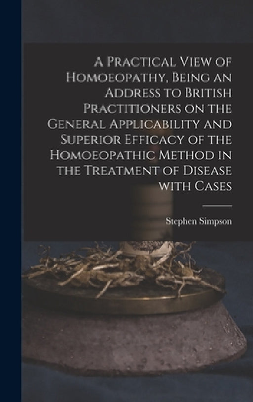 A Practical View of Homoeopathy, Being an Address to British Practitioners on the General Applicability and Superior Efficacy of the Homoeopathic Meth by Stephen Simpson