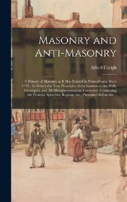 Masonry and Anti-masonry: a History of Masonry as It Has Existed in Pennsylvania Since 1792. In Which the True Principles of the Institution Are by Alfred Creigh