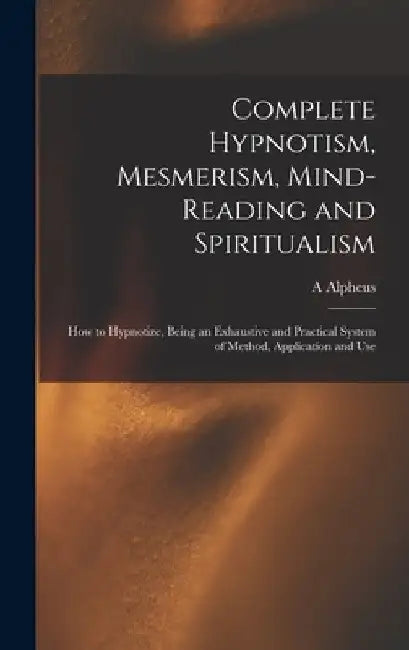 Complete Hypnotism, Mesmerism, Mind-reading and Spiritualism: How to Hypnotize, Being an Exhaustive and Practical System of Method, Application and Us by A. Alpheus