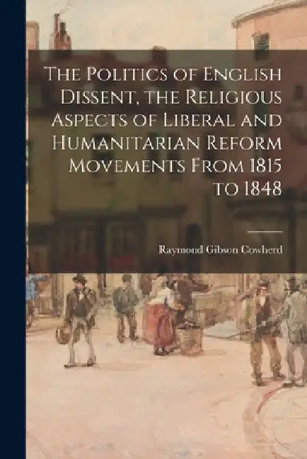 The Politics of English Dissent, the Religious Aspects of Liberal and Humanitarian Reform Movements From 1815 to 1848 by Raymond Gibson 1910- Cowherd