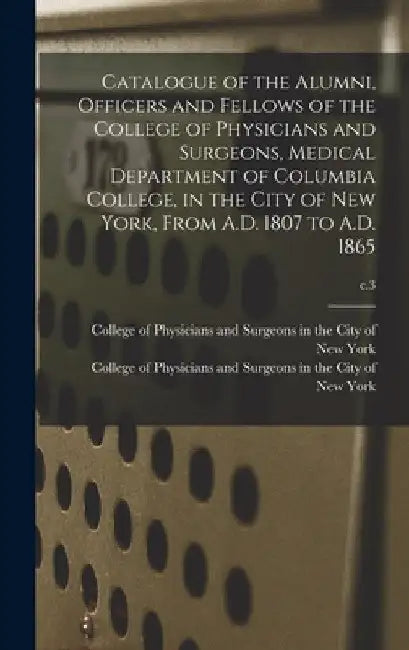 Catalogue of the Alumni, Officers and Fellows of the College of Physicians and Surgeons, Medical Department of Columbia College, in the City of New Yo by College of Physicians and Surgeons in