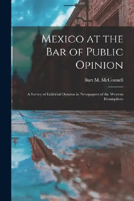 Mexico at the Bar of Public Opinion: a Survey of Editorial Opinion in Newspapers of the Western Hemisphere by Burt M. (Burt Morton) 188 McConnell