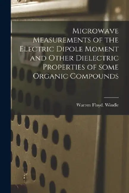 Microwave Measurements of the Electric Dipole Moment and Other Dielectric Properties of Some Organic Compounds by Warren Floyd Windle