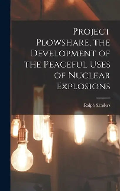 Project Plowshare, the Development of the Peaceful Uses of Nuclear Explosions by Ralph Sanders