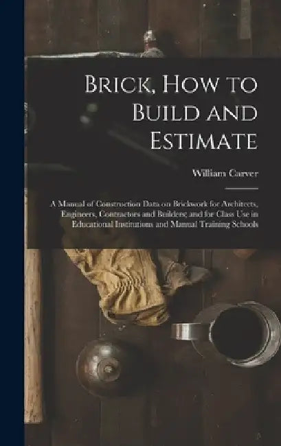 Brick, How to Build and Estimate: a Manual of Construction Data on Brickwork for Architects, Engineers, Contractors and Builders; and for Class Use in by William Carver
