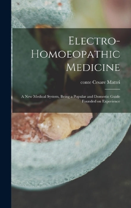 Electro-homoeopathic Medicine: a New Medical System, Being a Popular and Domestic Guide Founded on Experience by Cesare Conte Mattei