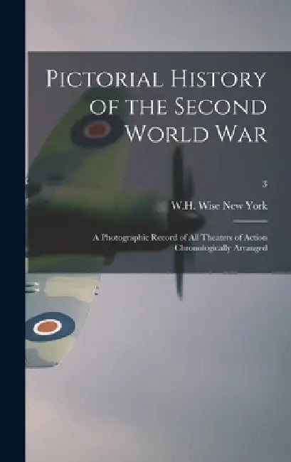 Pictorial History of the Second World War; a Photographic Record of All Theaters of Action Chronologically Arranged; 3 by W. H. Wise New York