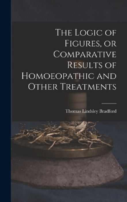 The Logic of Figures, or Comparative Results of Homoeopathic and Other Treatments by Thomas Lindsley 1847-1918 Bradford