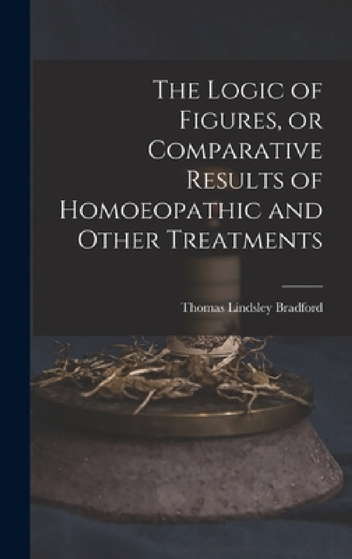 The Logic of Figures, or Comparative Results of Homoeopathic and Other Treatments by Thomas Lindsley 1847-1918 Bradford
