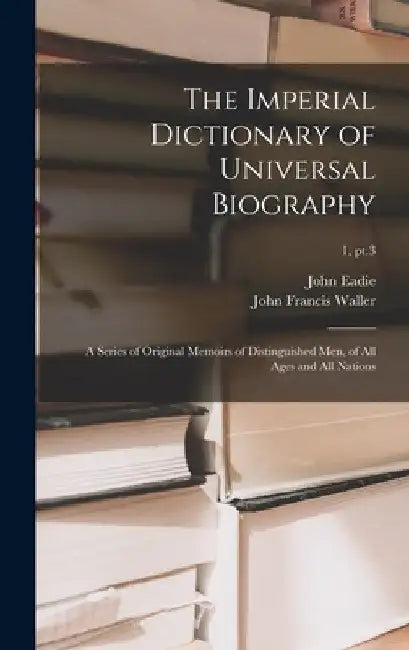 The Imperial Dictionary of Universal Biography: a Series of Original Memoirs of Distinguished Men, of All Ages and All Nations; 1, pt.3 by John 1810-1876 Eadie